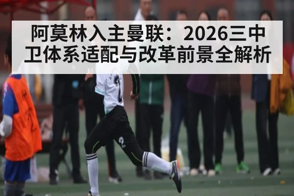 阿莫林入主曼联：2026三中卫体系适配与改革前景全解析 - kaiyun sports