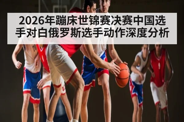 2026年蹦床世锦赛决赛中国选手对白俄罗斯选手动作深度分析 - kaiyun sports