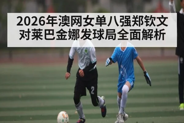 2026年澳网女单八强郑钦文对莱巴金娜发球局全面解析 - kaiyun sports